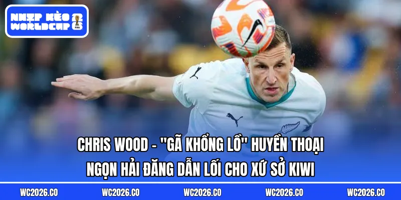 Chris Wood: “Gã Khổng Lồ” Huyền Thoại – Ngọn Hải Đăng Dẫn Lối Cho Xứ Sở Kiwi