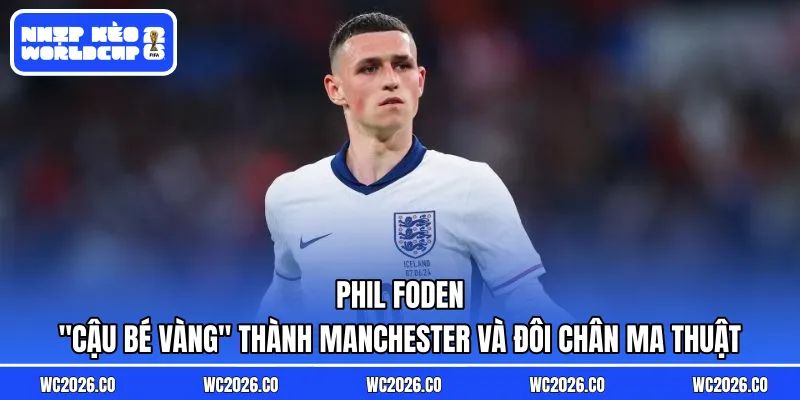 Phil Foden: “Cậu Bé Vàng” Thành Manchester Và Đôi Chân Ma Thuật Tại Tam Sư