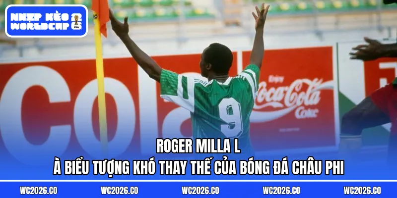 Roger Milla là biểu tượng khó thay thế của bóng đá châu Phi