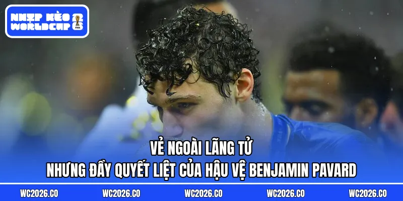 Vẻ ngoài lãng tử nhưng đầy quyết liệt của hậu vệ Benjamin Pavard