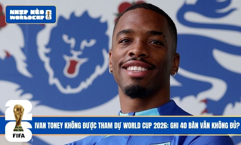 Ivan Toney Không Được Tham Dự World Cup 2026: Ghi 40 Bàn Vẫn Không Đủ?