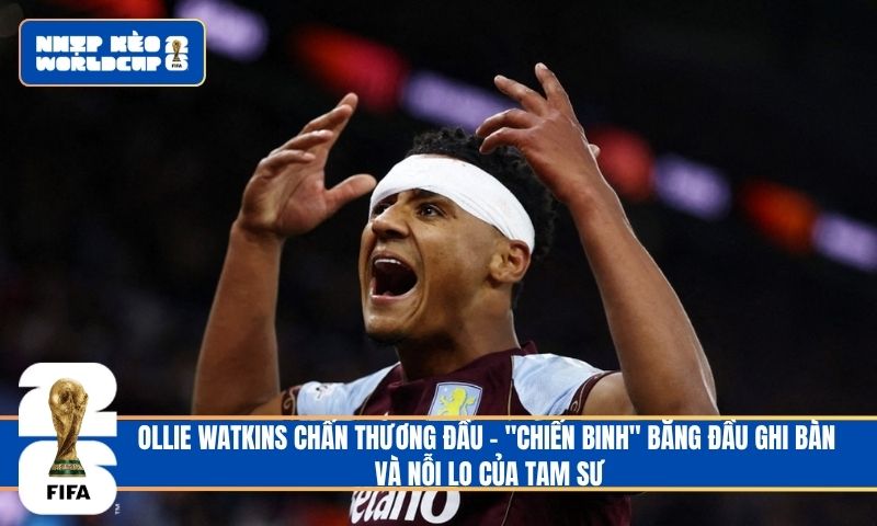 Ollie Watkins chấn thương đầu – “Chiến binh” băng đầu ghi bàn và nỗi lo của Tam Sư