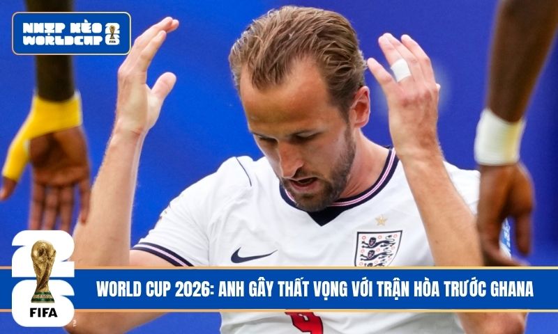 World Cup 2026: Anh gây thất vọng với trận hòa trước Ghana